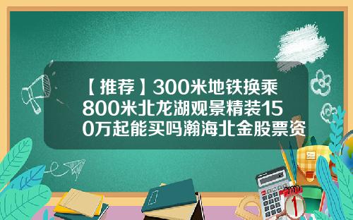 【推荐】300米地铁换乘800米北龙湖观景精装150万起能买吗瀚海北金股票资讯