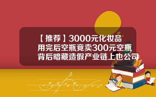 【推荐】3000元化妆品用完后空瓶竟卖300元空瓶背后暗藏造假产业链上也公司