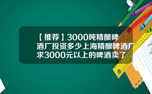 【推荐】3000吨精酿啤酒厂投资多少上海精酿啤酒厂求3000元以上的啤酒卖了多少吨