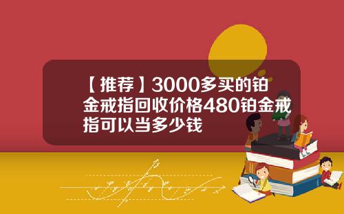 【推荐】3000多买的铂金戒指回收价格480铂金戒指可以当多少钱