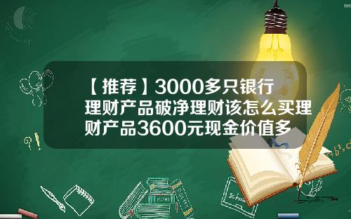 【推荐】3000多只银行理财产品破净理财该怎么买理财产品3600元现金价值多少