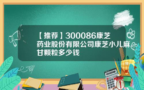【推荐】300086康芝药业股份有限公司康芝小儿麻甘颗粒多少钱