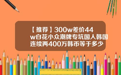 【推荐】300w差价44w白花小众潮牌专坑国人韩国连续两400万韩币等于多少人民币