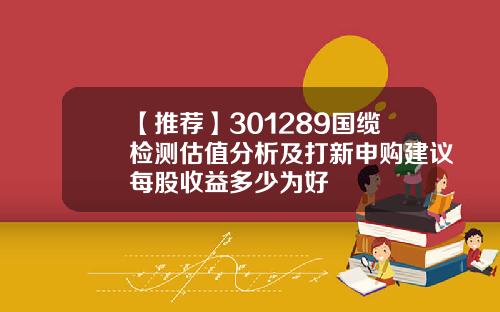 【推荐】301289国缆检测估值分析及打新申购建议每股收益多少为好