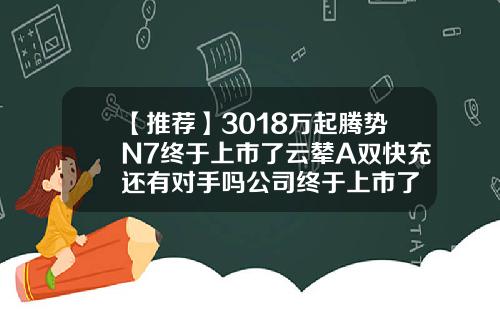 【推荐】3018万起腾势N7终于上市了云辇A双快充还有对手吗公司终于上市了