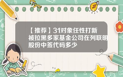 【推荐】31对象任性打新被拉黑多家基金公司在列联明股份中签代码多少