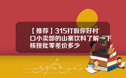【推荐】315打假你好村口小卖部的山寨饮料了解一下核挑批零差价多少