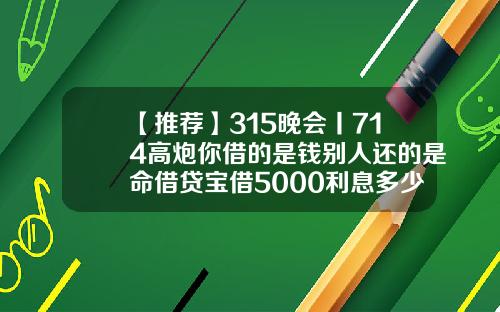 【推荐】315晚会丨714高炮你借的是钱别人还的是命借贷宝借5000利息多少