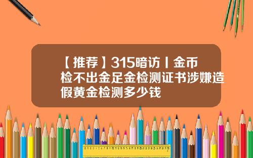 【推荐】315暗访丨金币检不出金足金检测证书涉嫌造假黄金检测多少钱