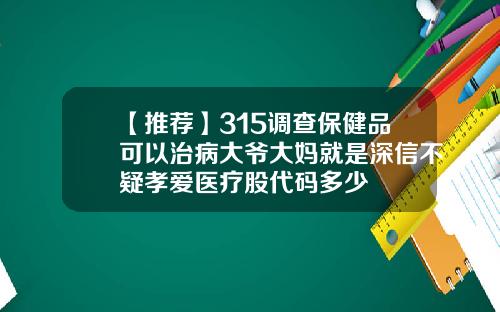 【推荐】315调查保健品可以治病大爷大妈就是深信不疑孝爱医疗股代码多少