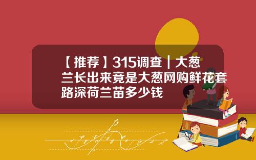【推荐】315调查｜大葱兰长出来竟是大葱网购鲜花套路深荷兰苗多少钱