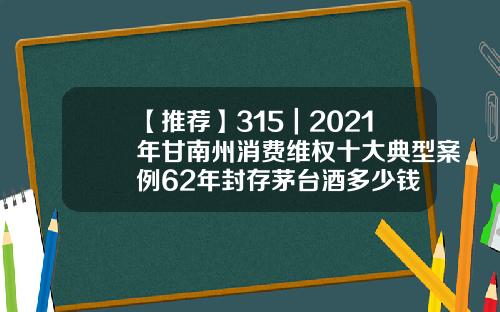 【推荐】315｜2021年甘南州消费维权十大典型案例62年封存茅台酒多少钱