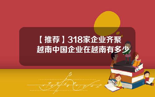 【推荐】318家企业齐聚越南中国企业在越南有多少