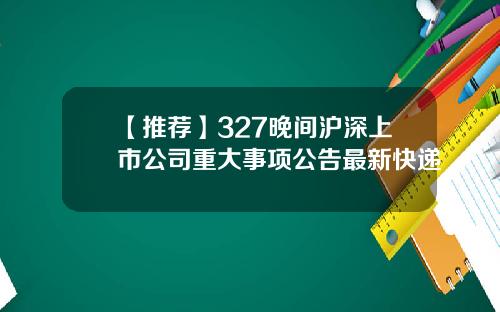 【推荐】327晚间沪深上市公司重大事项公告最新快递