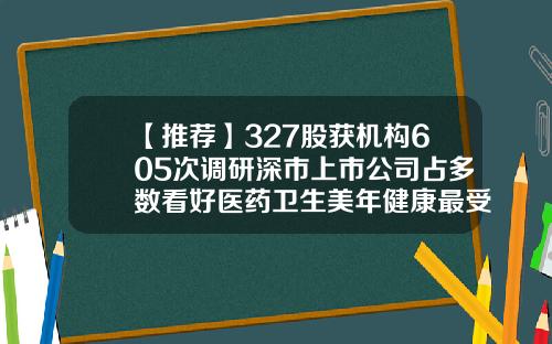 【推荐】327股获机构605次调研深市上市公司占多数看好医药卫生美年健康最受宠