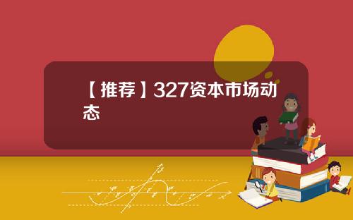 【推荐】327资本市场动态