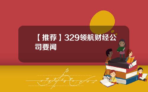 【推荐】329领航财经公司要闻