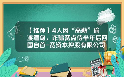 【推荐】4人因“高薪”偷渡缅甸，诈骗窝点待半年后回国自首-宽资本控股有限公司