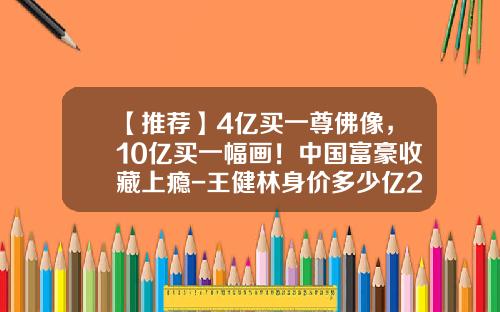 【推荐】4亿买一尊佛像，10亿买一幅画！中国富豪收藏上瘾-王健林身价多少亿2015
