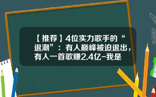 【推荐】4位实力歌手的“退潮”：有人巅峰被迫退出，有人一首歌赚2.4亿-我是歌手赚了多少