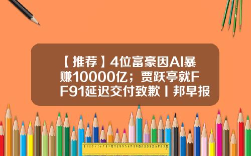 【推荐】4位富豪因AI暴赚10000亿；贾跃亭就FF91延迟交付致歉丨邦早报-4000亿人民币是多少美元