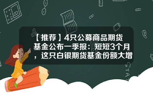 【推荐】4只公募商品期货基金公布一季报：短短3个月，这只白银期货基金份额大增4.3亿份-基金份额增加