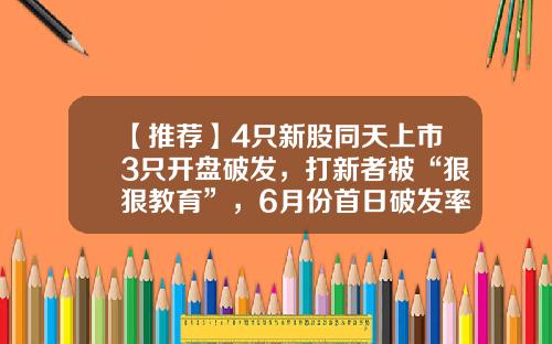 【推荐】4只新股同天上市3只开盘破发，打新者被“狠狠教育”，6月份首日破发率近30%-新股可以一天跌幅多少