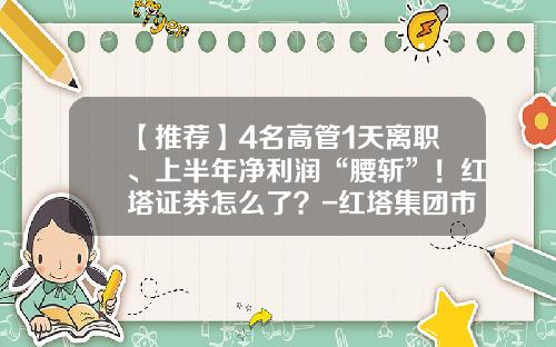 【推荐】4名高管1天离职、上半年净利润“腰斩”！红塔证券怎么了？-红塔集团市值多少亿