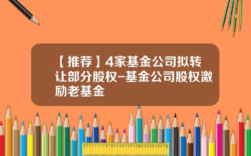 【推荐】4家基金公司拟转让部分股权-基金公司股权激励老基金