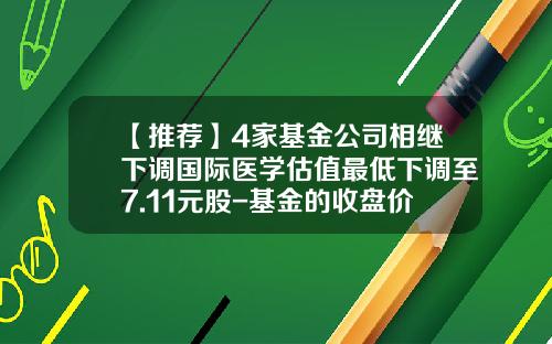 【推荐】4家基金公司相继下调国际医学估值最低下调至7.11元股-基金的收盘价