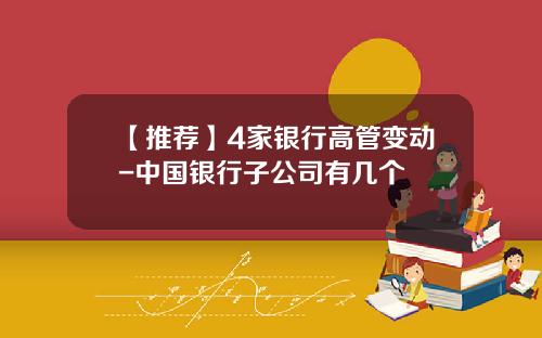 【推荐】4家银行高管变动-中国银行子公司有几个