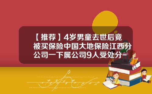 【推荐】4岁男童去世后竟被买保险中国大地保险江西分公司一下属公司9人受处分-多家保险公司投保死亡