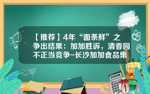 【推荐】4年“面条鲜”之争出结果：加加胜诉，清香园不正当竞争-长沙加加食品集团有限公司