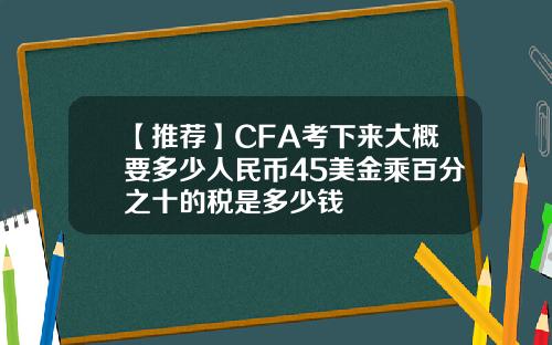 【推荐】CFA考下来大概要多少人民币45美金乘百分之十的税是多少钱