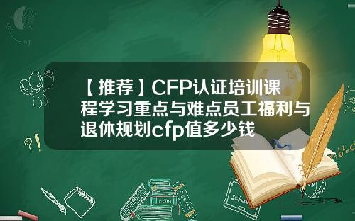 【推荐】CFP认证培训课程学习重点与难点员工福利与退休规划cfp值多少钱