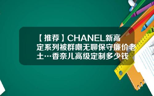【推荐】CHANEL新高定系列被群嘲无聊保守廉价老土…香奈儿高级定制多少钱