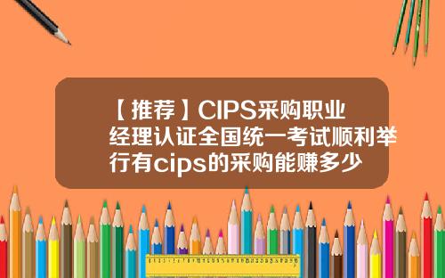 【推荐】CIPS采购职业经理认证全国统一考试顺利举行有cips的采购能赚多少