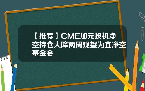 【推荐】CME加元投机净空持仓大降两周观望为宜净空基金会
