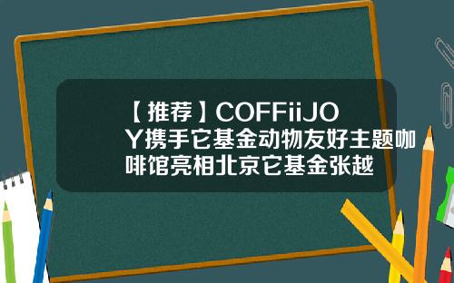 【推荐】COFFiiJOY携手它基金动物友好主题咖啡馆亮相北京它基金张越