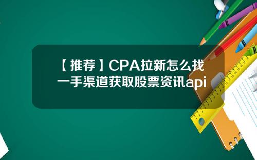 【推荐】CPA拉新怎么找一手渠道获取股票资讯api