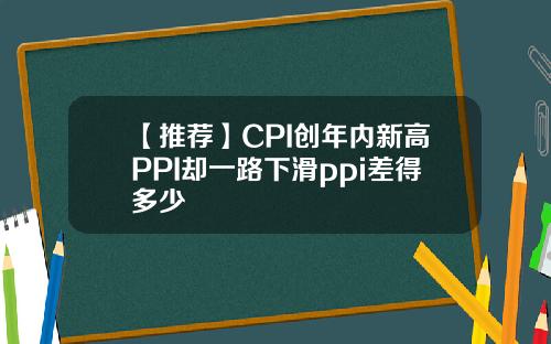 【推荐】CPI创年内新高PPI却一路下滑ppi差得多少