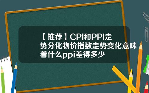 【推荐】CPI和PPI走势分化物价指数走势变化意味着什么ppi差得多少