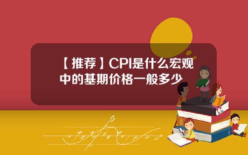 【推荐】CPI是什么宏观中的基期价格一般多少