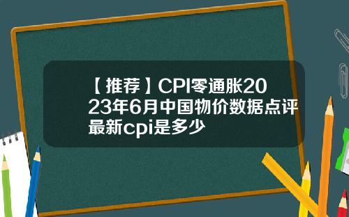 【推荐】CPI零通胀2023年6月中国物价数据点评最新cpi是多少