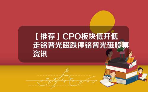 【推荐】CPO板块低开低走铭普光磁跌停铭普光磁股票资讯