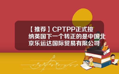 【推荐】CPTPP正式接纳英国下一个转正的是中国北京乐运达国际贸易有限公司