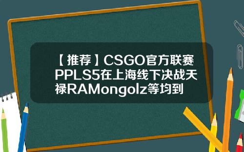 【推荐】CSGO官方联赛PPLS5在上海线下决战天禄RAMongolz等均到场天禄基金