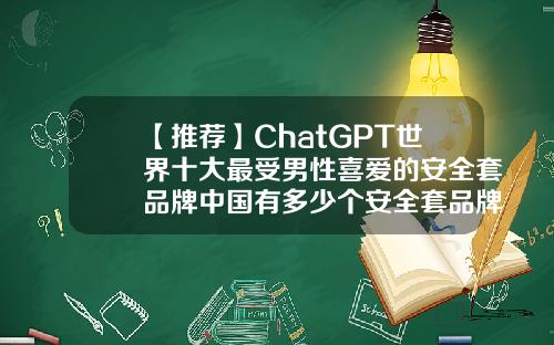 【推荐】ChatGPT世界十大最受男性喜爱的安全套品牌中国有多少个安全套品牌