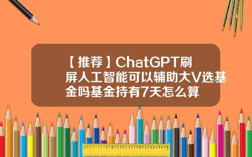 【推荐】ChatGPT刷屏人工智能可以辅助大V选基金吗基金持有7天怎么算