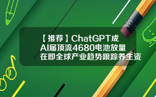 【推荐】ChatGPT成AI届顶流4680电池放量在即全球产业趋势跟踪养生资讯概念股票代码